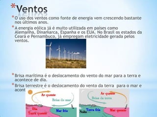 *
* O uso dos ventos como fonte de energia vem crescendo bastante
  nos últimos anos.
* A energia eólica já é muito utilizada em países como
  Alemanha, Dinamarca, Espanha e os EUA. No Brasil os estados da
  Ceará e Pernambuco, já empregam eletricidade gerada pelos
  ventos.




* Brisa marítima é o deslocamento do vento do mar para a terra e
  acontece de dia.
* Brisa terrestre é o deslocamento do vento da terra para o mar e
  acontece a noite.
 