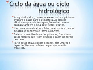 *
    * As águas dos rios , mares, oceanos, solos e pântanos
      evapora e passa para a atmosfera. As plantas
      eliminam água pela transpiração assim como os
      animais também e pela pele, fezes, e urina.
    * Nas camadas mais altas e frias da atmosfera o vapor
      de água se condensa e forma as nuvens.
    * Daí com a reunião de várias gotículas, formam-se
      gotas maiores que ficam pesadas e caem em forma
      de chuva.
    * Parte dessa chuva cai nos oceanos, rios ,mares e
      lagos; infiltram no solo e chegam aos lençóis
      freáticos.
 