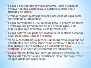 * A água é considerada solvente universal, pois é capaz de
  dissolver muitas substâncias. A substância dissolvida é
  chamada de soluto.
* Diversas reações químicas requer a presença de água como
  por exemplo a fotossíntese.
* A água corresponde a 70% do nosso peso, e provém de frutas
  e verduras que possuem 80% de seu peso de água, e da
  própria água que bebemos, sucos refrescos etc.
* A água potável não pode ser sentida pelos sentidos humanos
  deve ser insípida, incolor e inodora.
* Na água encontramos alguns sais minerais dissolvidos que são
  importantes para nossa saúde como o cálcio e o flúor. A água
  sem qualquer outra substância é chamada de água
  destilada, e só pode ser encontrada em laboratório.
* A água mineral brota das fontes do subsolo e costuma ter
  alguns sais minerais numa quantidade maior que a que existe
  na água usada nas residências.
 