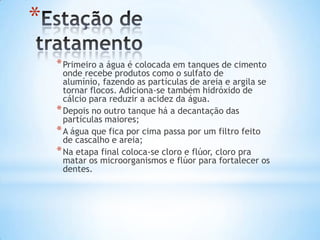 *
    * Primeiro a água é colocada em tanques de cimento
      onde recebe produtos como o sulfato de
      alumínio, fazendo as partículas de areia e argila se
      tornar flocos. Adiciona-se também hidróxido de
      cálcio para reduzir a acidez da água.
    * Depois no outro tanque há a decantação das
      partículas maiores;
    * A água que fica por cima passa por um filtro feito
      de cascalho e areia;
    * Na etapa final coloca-se cloro e flúor, cloro pra
      matar os microorganismos e flúor para fortalecer os
      dentes.
 