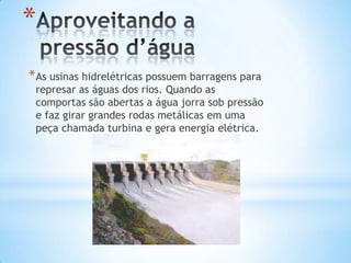 *
* As usinas hidrelétricas possuem barragens para
 represar as águas dos rios. Quando as
 comportas são abertas a água jorra sob pressão
 e faz girar grandes rodas metálicas em uma
 peça chamada turbina e gera energia elétrica.
 