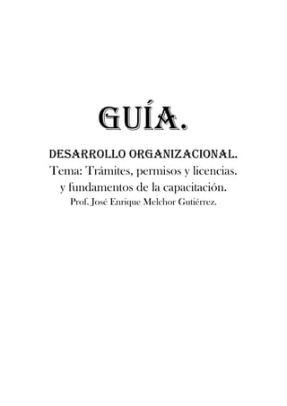 GUÍA.
DESARROLLO ORGANIZACIONAL.
Tema: Trámites, permisos y licencias.
 y fundamentos de la capacitación.
    Prof. José Enrique Melchor Gutiérrez.
 