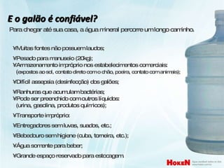 E o galão é confiável? Para chegar até sua casa, a água mineral percorre um longo caminho. •  Muitas fontes não possuem laudos; •  Pesado para manuseio (20kg); •  Armazenamento impróprio nos estabelecimentos comerciais:   ( expostos ao sol, contato direto com o chão, poeira, contato com animais); •  Difícil assepsia (desinfecção) dos galões; •  Ranhuras que acumulam bactérias; •  Pode ser preenchido com outros líquidos:   (urina, gasolina, produtos químicos); •  Transporte impróprio: •  Entregadores sem luvas, suados, etc.; •  Bebedouro sem higiene (cuba, torneira, etc.); •  Água somente para beber; •  Grande espaço reservado para estocagem. 