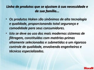 Linha de produtos que se ajustam à sua necessidade e de sua família... Os produtos Hoken são sinônimos de alta tecnologia e qualidade, proporcionando total segurança e comodidade para seus consumidores.  Isto se deve ao uso dos mais modernos sistemas de filtragem, constituídos com matérias-primas altamente selecionadas e submetidos a um rigoroso controle de qualidade, envolvendo engenheiros e técnicos especializados. 
