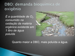 É a quantidade de O2
consumido na
oxidação da matéria
orgânica existente em
1 litro de água
poluída

    Quanto maior a DBO, mais poluída a água.
 