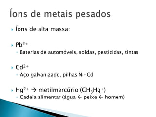    Íons de alta massa:

   Pb2+
    ◦ Baterias de automóveis, soldas, pesticidas, tintas


   Cd2+
    ◦ Aço galvanizado, pilhas Ni-Cd


   Hg2+  metilmercúrio (CH3Hg+)
    ◦ Cadeia alimentar (água  peixe  homem)
 