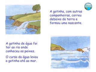 A gotinha, com outras
                        companheiras, correu
                        debaixo da terra e
                        formou uma nascente.




A gotinha de água foi
ter ao rio onde
conheceu os peixes.
O curso da água levou
a gotinha até ao mar.
 