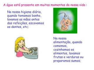 A água está presente em muitos momentos da nossa vida :

  Na nossa higiene diária,
  quando tomamos banho,
  lavamos as mãos antes
  das refeições, escovamos
  os dentes, etc;


                                Na nossa
                                alimentação, quando
                                comemos,
                                cozinhamos os
                                alimentos, lavamos
                                frutas e verduras ou
                                preparamos sumos;
 