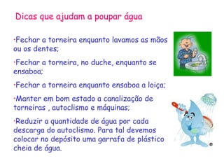 Dicas que ajudam a poupar água

•Fechar a torneira enquanto lavamos as mãos
ou os dentes;
•Fechara torneira, no duche, enquanto se
ensaboa;
•Fechar   a torneira enquanto ensaboa a loiça;
•Manter em bom estado a canalização de
torneiras , autoclismo e máquinas;
•Reduzir a quantidade de água por cada
descarga do autoclismo. Para tal devemos
colocar no depósito uma garrafa de plástico
cheia de água.
 