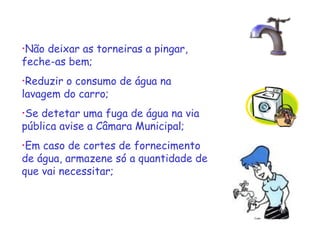 •Não deixar as torneiras a pingar,
feche-as bem;
•Reduziro consumo de água na
lavagem do carro;
•Se detetar uma fuga de água na via
pública avise a Câmara Municipal;
•Em caso de cortes de fornecimento
de água, armazene só a quantidade de
que vai necessitar;
 