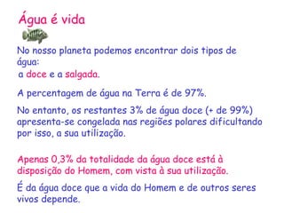 Água é vida

No nosso planeta podemos encontrar dois tipos de
água:
a doce e a salgada.

A percentagem de água na Terra é de 97%.
No entanto, os restantes 3% de água doce (+ de 99%)
apresenta-se congelada nas regiões polares dificultando
por isso, a sua utilização.

Apenas 0,3% da totalidade da água doce está à
disposição do Homem, com vista à sua utilização.
É da água doce que a vida do Homem e de outros seres
vivos depende.
 