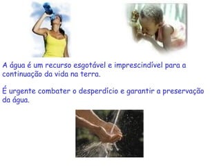 A água é um recurso esgotável e imprescindível para a
continuação da vida na terra.

É urgente combater o desperdício e garantir a preservação
da água.
 