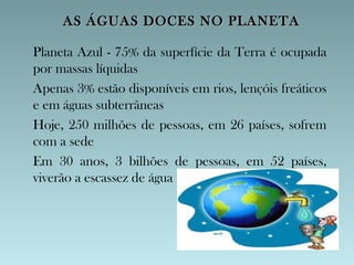 AS ÁGUAS DOCES NO PLANETA

Planeta Azul - 75% da superfície da Terra é ocupada
por massas líquidas
Apenas 3% estão disponíveis em rios, lençóis freáticos
e em águas subterrâneas
Hoje, 250 milhões de pessoas, em 26 países, sofrem
com a sede
Em 30 anos, 3 bilhões de pessoas, em 52 países,
viverão a escassez de água
 