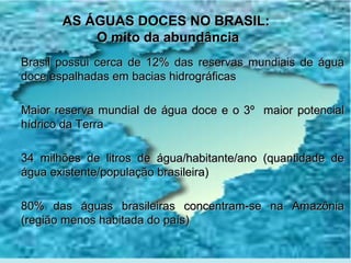AS ÁGUAS DOCES NO BRASIL:
           O mito da abundância
Brasil possui cerca de 12% das reservas mundiais de água
doce espalhadas em bacias hidrográficas

Maior reserva mundial de água doce e o 3º maior potencial
hídrico da Terra

34 milhões de litros de água/habitante/ano (quantidade de
água existente/população brasileira)

80% das águas brasileiras concentram-se na Amazônia
(região menos habitada do país)
 