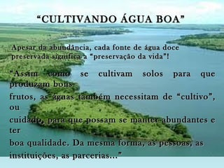 “ CULTIVANDO ÁGUA BOA”

Apesar da abundância, cada fonte de água doce
preservada significa a “preservação da vida”!

“ Assim como se cultivam solos para que
produzam bons
frutos, as águas também necessitam de “cultivo”,
ou
cuidado, para que possam se manter abundantes e
ter
boa qualidade. Da mesma forma, as pessoas, as
instituições, as parcerias...”
 