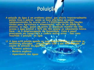 A poluição da água é um problema global, que afecta transversalmente
países ricos e pobres, sendo os mais afectados os países
subdesenvolvidos De acordo com o FAO(Organização das Nações
Unidas para Agricultura e Alimentação), mais de um bilhão de
pessoas, ou seja, quase um quinto da população mundial não têm
acesso à água potável e 40% não têm acesso ao saneamento básico.
Deve – se á despreocupação da Humanidade. Como é pouco
preocupada em conserva-la e comete muitos erros , tem como
resultado a poluição da água .
 A água está poluída quando as suas características e qualidade se
encontram alteradas , prejudicando tudo o que dela depende. As
causas da poluição da água são:
- Produtos químicos
- Matéria orgânica
- Aquecimento das águas
 