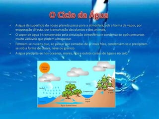 • A água da superfície do nosso planeta passa para a atmosfera, sob a forma de vapor, por
evaporação directa, por transpiração das plantas e dos animais.
• O vapor de água é transportado pela circulação atmosférica e condensa-se após percursos
muito variáveis que podem ultrapassar.
• Formam-se nuvens que, ao passar por camadas de ar mais frias, condensam-se e precipitam-
se sob a forma de chuva, neve ou granizo.
• A água precipita-se nos oceanos, mares, rios e outros cursos de água e no solo.
 