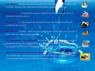 ● Na higiene - Fundamental para a existência de uma vida com saúde e bem-estar.
Inúmeras doenças são originadas por deficientes condições higiénicas.
●Na agricultura - É usada para a rega ou irrigação das culturas que vão fornecer
alimento e matérias-primas.
●Na pecuária - É utilizada para dar de beber aos animais e também para lavar
os dejectos dos animais.
●Na indústria - Fornece matéria-prima para o fabrico de produtos ou é utilizada
como meio de arrefecimento e lavagem.
●Na produção de energia eléctrica - A força da água, quando liberta pela abertura
das comportas de uma barragem, faz movimentar a turbina hidroeléctrica que,
por sua vez, faz funcionar um alternador que produz corrente eléctrica.
●No transporte de passageiros e de mercadorias - Os oceanos, os mares e os rios
são considerados vias de comunicação importantíssimas. O transporte marítimo
é actualmente responsável por 80% do transporte mundial.
 