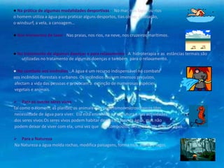 ● Na prática de algumas modalidades desportivas - No mar, nos lagos ou rios
o homem utiliza a água para praticar alguns desportos, tias como: a natação,
o windsurf, a vela, a canoagem…
● Nos momentos de laser - Nas praias, nos rios, na neve, nos cruzeiros marítimos.
● No tratamento de algumas doenças e para relaxamento - A hidroterapia e as estâncias termais são
utilizadas no tratamento de algumas doenças e também para o relaxamento.
● No combate aos incêndios - A água é um recurso indispensável no combate
aos incêndios florestais e urbanos. Os incêndios causam imensos prejuízos,
afectam a vida das pessoas e provocam a extinção de numerosas espécies
vegetais e animais.
 Para os outros seres vivos
Tal como o Homem, as plantas, os animais e os organismos microscópicos têm
necessidade de água para viver. Ela está envolvida na estrutura e nas actividades
dos seres vivos.Os seres vivos podem habitar dentro ou fora da água, mas não
podem deixar de viver com ela, uma vez que são compostos, em média, de 80% de água.
 Para a Natureza
Na Natureza a água molda rochas, modifica paisagens, forma rios, mares e lagos.
 