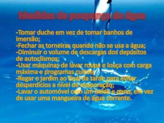 -Tomar duche em vez de tomar banhos de
imersão;
-Fechar as torneiras quando não se usa a água;
-Diminuir o volume de descargas dos depósitos
de autoclismos;
-Usar máquinas de lavar roupa e louça com carga
máxima e programas curtos;
-Regar o jardim ao final da tarde para evitar
desperdícios a nível de evaporação;
-Lavar o automóvel com um balde e pano, em vez
de usar uma mangueira de água corrente.
 