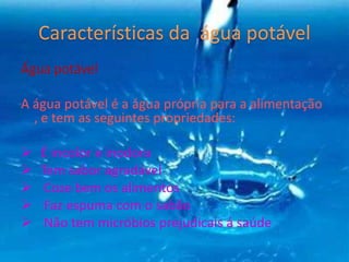 Água potável
A água potável é a água própria para a alimentação
, e tem as seguintes propriedades:
 É incolor e inodora
 Tem sabor agradável
 Coze bem os alimentos
 Faz espuma com o sabão
 Não tem micróbios prejudicais á saúde
 