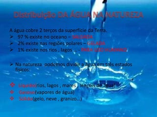 A água cobre 2 terços da superfície da Terra.
 97 % existe no oceano – SALGADA
 2% existe nas regiões polares – GELADA
 1% existe nos rios , lagos … - PARA USO HUMANO
 Na natureza podemos dividir a água em três estados
físicos:
 Líquido(rios, lagos , mares , lençóis de água)
 Gasoso(vapores de água)
 Sólido(gelo, neve , granizo…)
 