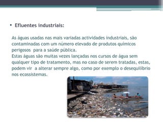• Efluentes industriais:
As águas usadas nas mais variadas actividades industriais, são
contaminadas com um número elevado de produtos químicos
perigosos para a saúde pública.
Estas águas são muitas vezes lançadas nos cursos de água sem
qualquer tipo de tratamento, mas no caso de serem tratadas, estas,
podem vir a alterar sempre algo, como por exemplo o desequilíbrio
nos ecossistemas.
 