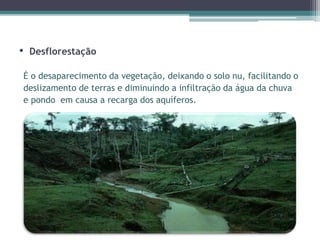 • Desflorestação
É o desaparecimento da vegetação, deixando o solo nu, facilitando o
deslizamento de terras e diminuindo a infiltração da água da chuva
e pondo em causa a recarga dos aquíferos.
 