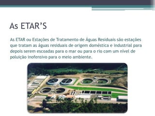 As ETAR’S
As ETAR ou Estações de Tratamento de Águas Residuais são estações
que tratam as águas residuais de origem doméstica e industrial para
depois serem escoadas para o mar ou para o rio com um nível de
poluição inofensivo para o meio ambiente.
 
