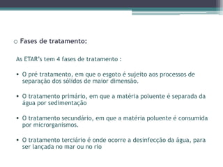 o Fases de tratamento:
As ETAR’s tem 4 fases de tratamento :
• O pré tratamento, em que o esgoto é sujeito aos processos de
separação dos sólidos de maior dimensão.
• O tratamento primário, em que a matéria poluente é separada da
água por sedimentação
• O tratamento secundário, em que a matéria poluente é consumida
por microrganismos.
• O tratamento terciário é onde ocorre a desinfecção da água, para
ser lançada no mar ou no rio
 