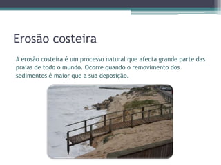 Erosão costeira
A erosão costeira é um processo natural que afecta grande parte das
praias de todo o mundo. Ocorre quando o removimento dos
sedimentos é maior que a sua deposição.
 