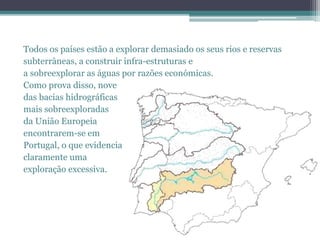 Todos os países estão a explorar demasiado os seus rios e reservas
subterrâneas, a construir infra-estruturas e
a sobreexplorar as águas por razões económicas.
Como prova disso, nove
das bacias hidrográficas
mais sobreexploradas
da União Europeia
encontrarem-se em
Portugal, o que evidencia
claramente uma
exploração excessiva.
 