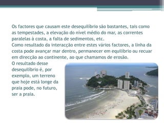 Os factores que causam este desequilíbrio são bastantes, tais como
as tempestades, a elevação do nível médio do mar, as correntes
paralelas à costa, a falta de sedimentos, etc.
Como resultado da interacção entre estes vários factores, a linha da
costa pode avançar mar dentro, permanecer em equilíbrio ou recuar
em direcção ao continente, ao que chamamos de erosão.
O resultado desse
desequilíbrio é, por
exemplo, um terreno
que hoje está longe da
praia pode, no futuro,
ser a praia.
 