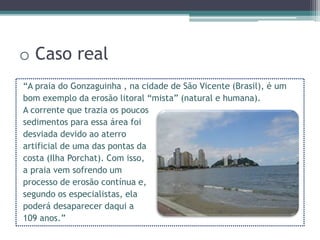 o Caso real
“A praia do Gonzaguinha , na cidade de São Vicente (Brasil), é um
bom exemplo da erosão litoral “mista” (natural e humana).
A corrente que trazia os poucos
sedimentos para essa área foi
desviada devido ao aterro
artificial de uma das pontas da
costa (Ilha Porchat). Com isso,
a praia vem sofrendo um
processo de erosão contínua e,
segundo os especialistas, ela
poderá desaparecer daqui a
109 anos.”
 