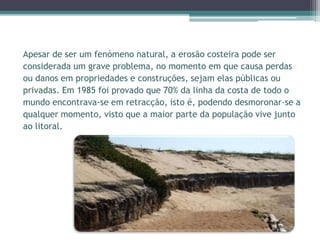 Apesar de ser um fenómeno natural, a erosão costeira pode ser
considerada um grave problema, no momento em que causa perdas
ou danos em propriedades e construções, sejam elas públicas ou
privadas. Em 1985 foi provado que 70% da linha da costa de todo o
mundo encontrava-se em retracção, isto é, podendo desmoronar-se a
qualquer momento, visto que a maior parte da população vive junto
ao litoral.
 