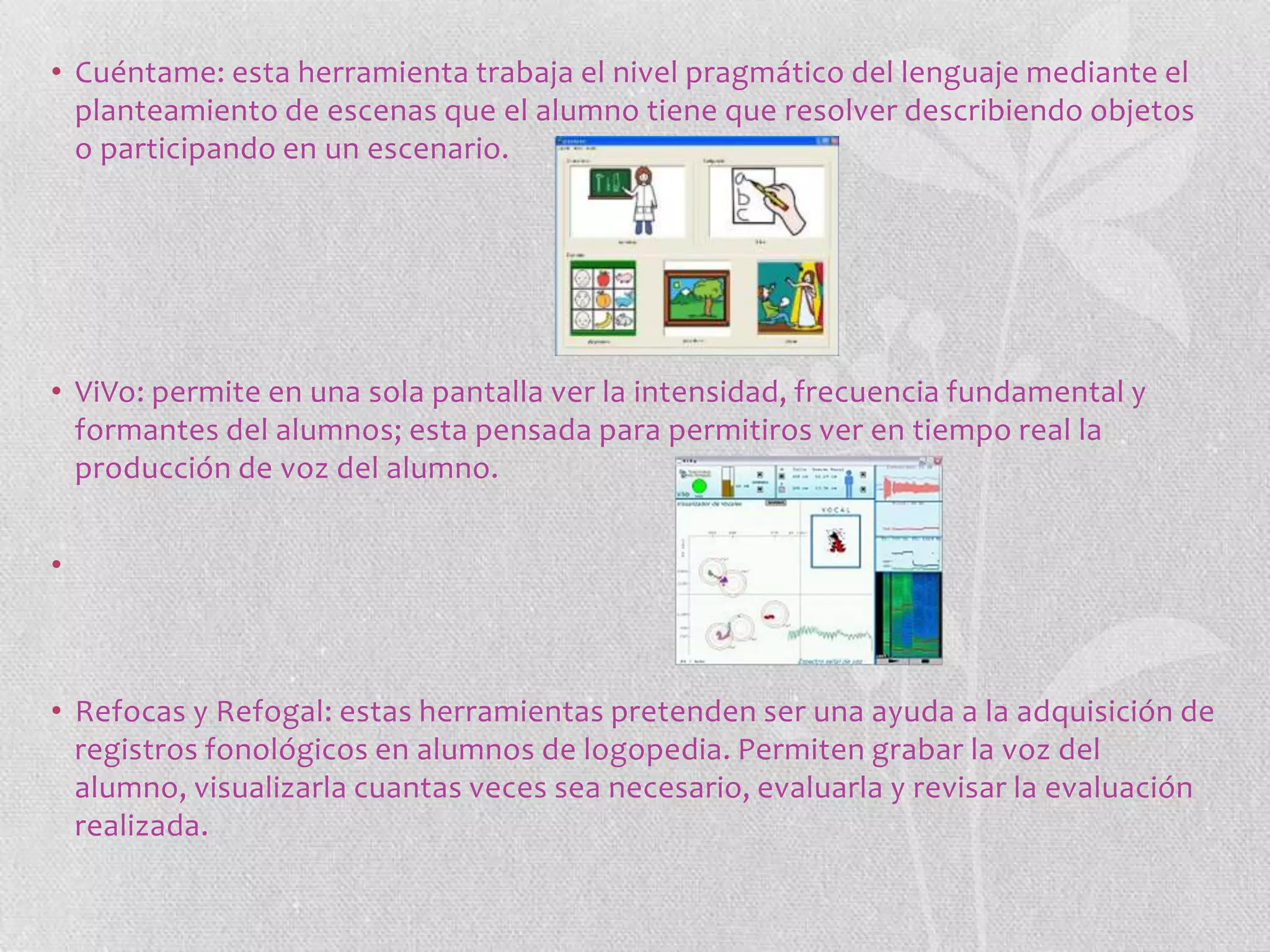 • Cuéntame: esta herramienta trabaja el nivel pragmático del lenguaje mediante el
planteamiento de escenas que el alumno tiene que resolver describiendo objetos
o participando en un escenario.

• ViVo: permite en una sola pantalla ver la intensidad, frecuencia fundamental y
formantes del alumnos; esta pensada para permitiros ver en tiempo real la
producción de voz del alumno.
•

• Refocas y Refogal: estas herramientas pretenden ser una ayuda a la adquisición de
registros fonológicos en alumnos de logopedia. Permiten grabar la voz del
alumno, visualizarla cuantas veces sea necesario, evaluarla y revisar la evaluación
realizada.

 