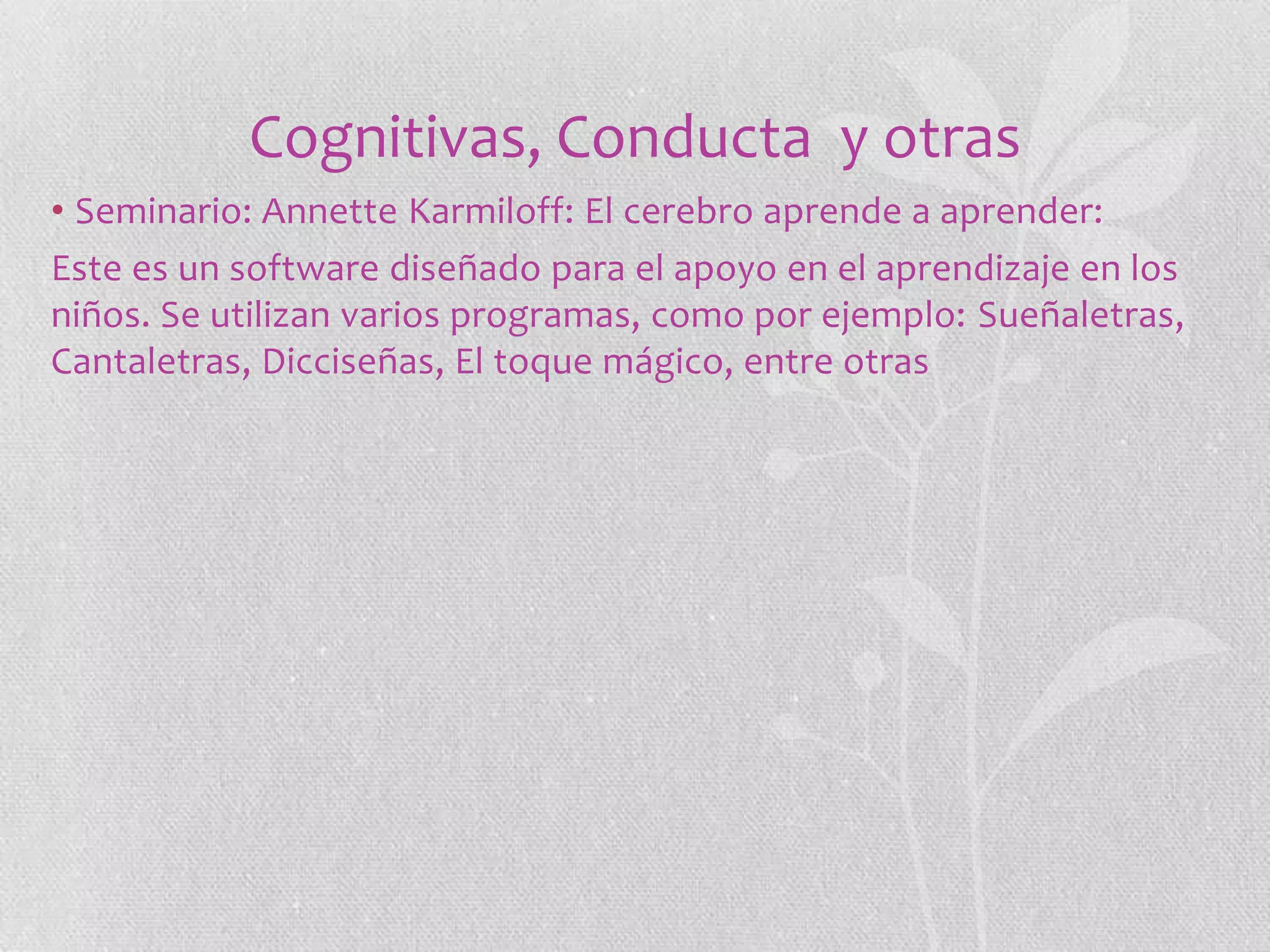 Cognitivas, Conducta y otras
• Seminario: Annette Karmiloff: El cerebro aprende a aprender:
Este es un software diseñado para el apoyo en el aprendizaje en los
niños. Se utilizan varios programas, como por ejemplo: Sueñaletras,
Cantaletras, Dicciseñas, El toque mágico, entre otras

 