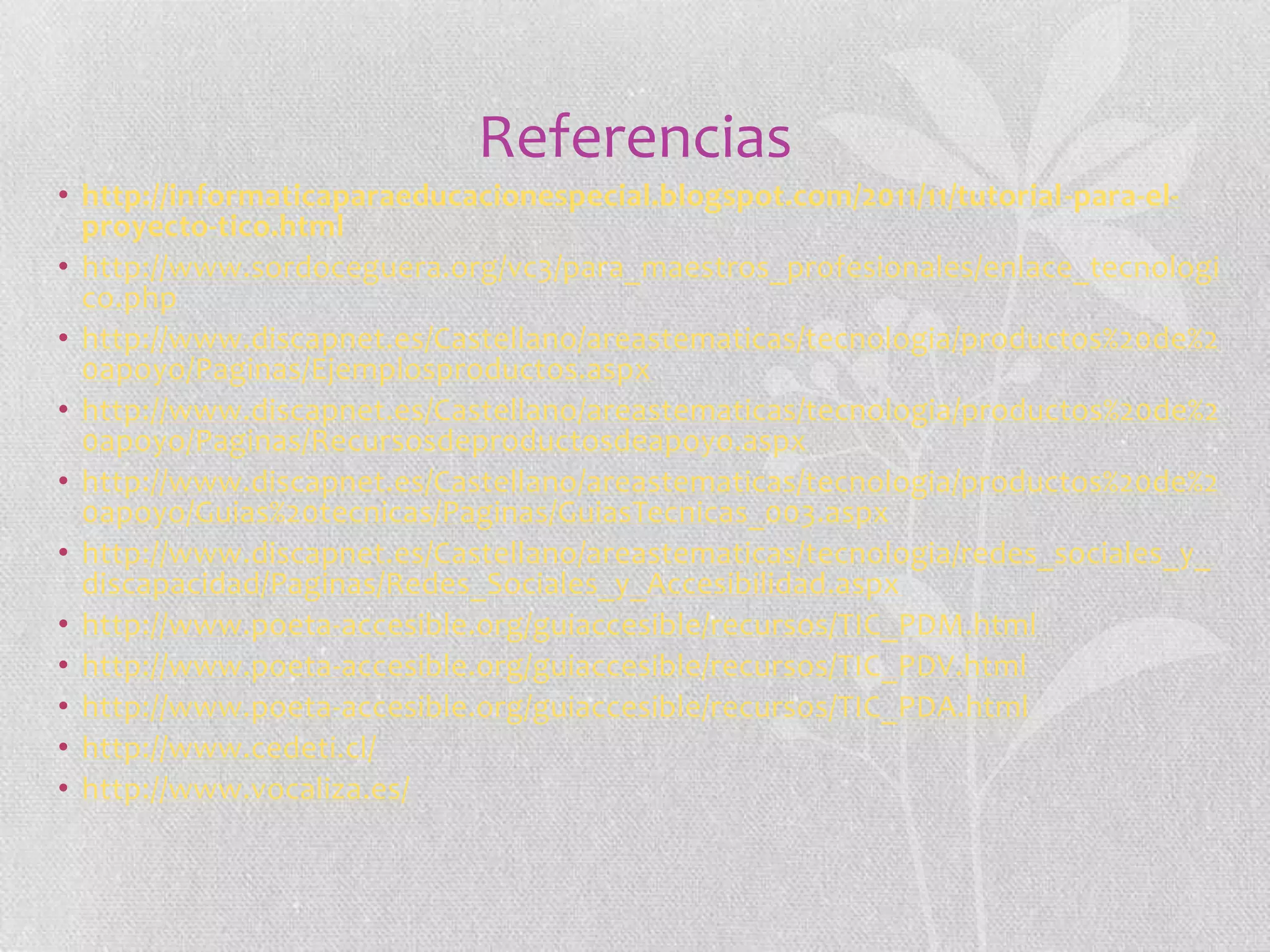 Referencias
• http://informaticaparaeducacionespecial.blogspot.com/2011/11/tutorial-para-elproyecto-tico.html
• http://www.sordoceguera.org/vc3/para_maestros_profesionales/enlace_tecnologi
co.php
• http://www.discapnet.es/Castellano/areastematicas/tecnologia/productos%20de%2
0apoyo/Paginas/Ejemplosproductos.aspx
• http://www.discapnet.es/Castellano/areastematicas/tecnologia/productos%20de%2
0apoyo/Paginas/Recursosdeproductosdeapoyo.aspx
• http://www.discapnet.es/Castellano/areastematicas/tecnologia/productos%20de%2
0apoyo/Guias%20tecnicas/Paginas/GuiasTecnicas_003.aspx
• http://www.discapnet.es/Castellano/areastematicas/tecnologia/redes_sociales_y_
discapacidad/Paginas/Redes_Sociales_y_Accesibilidad.aspx
• http://www.poeta-accesible.org/guiaccesible/recursos/TIC_PDM.html
• http://www.poeta-accesible.org/guiaccesible/recursos/TIC_PDV.html
• http://www.poeta-accesible.org/guiaccesible/recursos/TIC_PDA.html
• http://www.cedeti.cl/
• http://www.vocaliza.es/

 