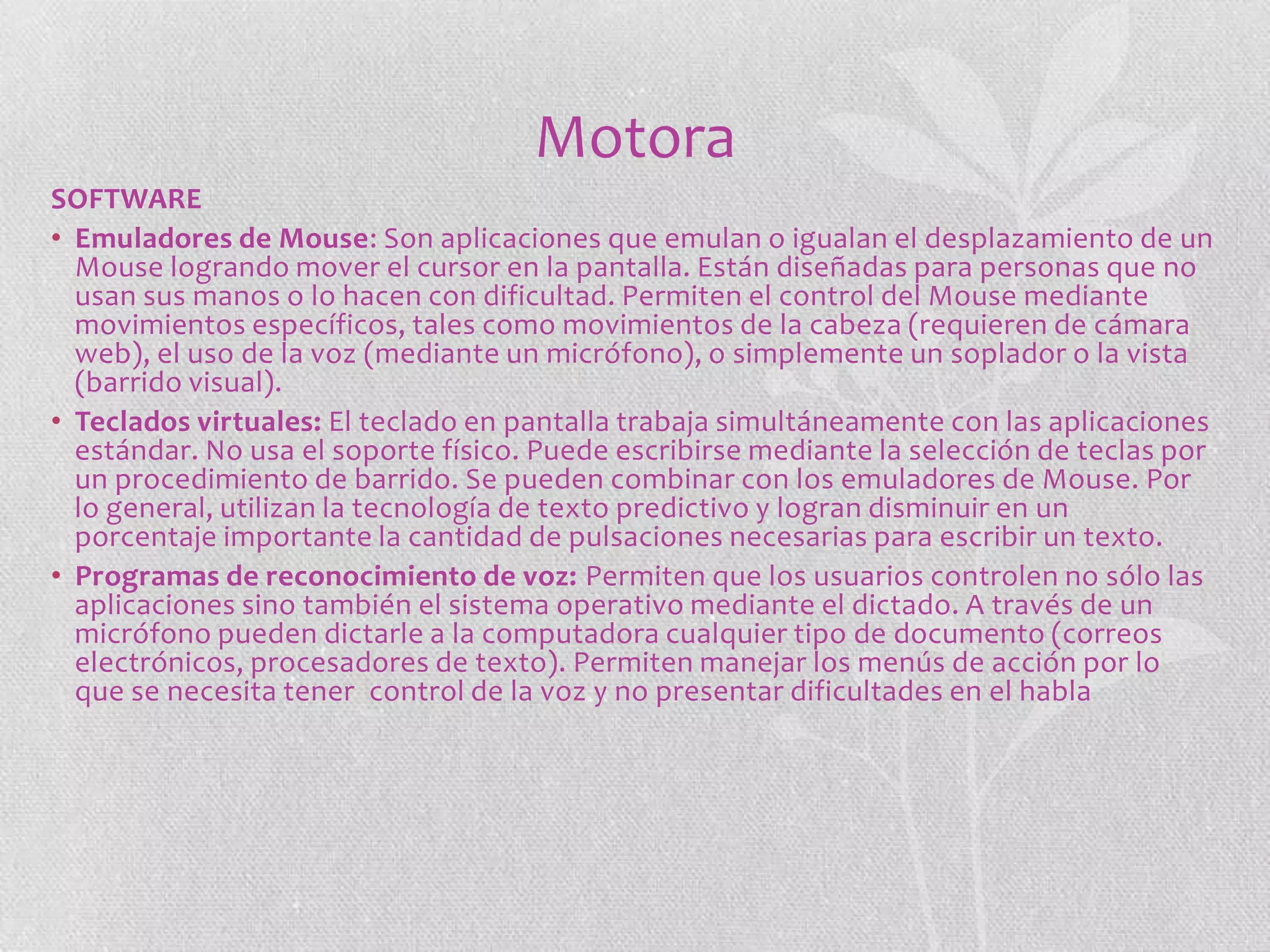 Motora
SOFTWARE
• Emuladores de Mouse: Son aplicaciones que emulan o igualan el desplazamiento de un
Mouse logrando mover el cursor en la pantalla. Están diseñadas para personas que no
usan sus manos o lo hacen con dificultad. Permiten el control del Mouse mediante
movimientos específicos, tales como movimientos de la cabeza (requieren de cámara
web), el uso de la voz (mediante un micrófono), o simplemente un soplador o la vista
(barrido visual).
• Teclados virtuales: El teclado en pantalla trabaja simultáneamente con las aplicaciones
estándar. No usa el soporte físico. Puede escribirse mediante la selección de teclas por
un procedimiento de barrido. Se pueden combinar con los emuladores de Mouse. Por
lo general, utilizan la tecnología de texto predictivo y logran disminuir en un
porcentaje importante la cantidad de pulsaciones necesarias para escribir un texto.
• Programas de reconocimiento de voz: Permiten que los usuarios controlen no sólo las
aplicaciones sino también el sistema operativo mediante el dictado. A través de un
micrófono pueden dictarle a la computadora cualquier tipo de documento (correos
electrónicos, procesadores de texto). Permiten manejar los menús de acción por lo
que se necesita tener control de la voz y no presentar dificultades en el habla

 