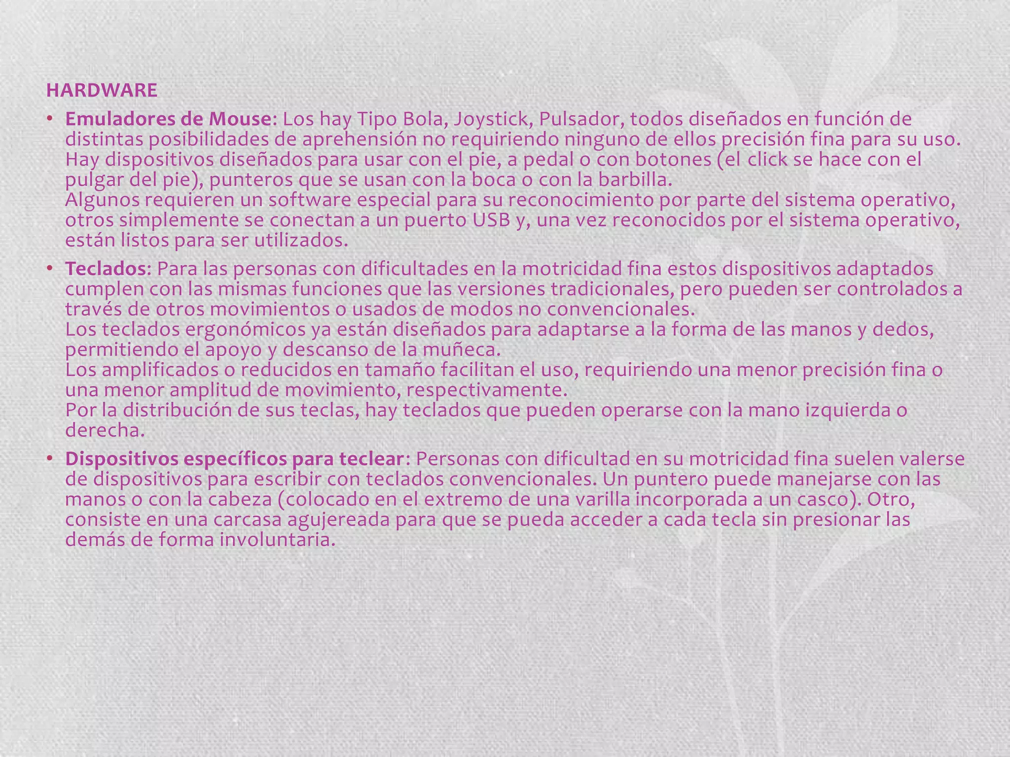 HARDWARE
• Emuladores de Mouse: Los hay Tipo Bola, Joystick, Pulsador, todos diseñados en función de
distintas posibilidades de aprehensión no requiriendo ninguno de ellos precisión fina para su uso.
Hay dispositivos diseñados para usar con el pie, a pedal o con botones (el click se hace con el
pulgar del pie), punteros que se usan con la boca o con la barbilla.
Algunos requieren un software especial para su reconocimiento por parte del sistema operativo,
otros simplemente se conectan a un puerto USB y, una vez reconocidos por el sistema operativo,
están listos para ser utilizados.
• Teclados: Para las personas con dificultades en la motricidad fina estos dispositivos adaptados
cumplen con las mismas funciones que las versiones tradicionales, pero pueden ser controlados a
través de otros movimientos o usados de modos no convencionales.
Los teclados ergonómicos ya están diseñados para adaptarse a la forma de las manos y dedos,
permitiendo el apoyo y descanso de la muñeca.
Los amplificados o reducidos en tamaño facilitan el uso, requiriendo una menor precisión fina o
una menor amplitud de movimiento, respectivamente.
Por la distribución de sus teclas, hay teclados que pueden operarse con la mano izquierda o
derecha.
• Dispositivos específicos para teclear: Personas con dificultad en su motricidad fina suelen valerse
de dispositivos para escribir con teclados convencionales. Un puntero puede manejarse con las
manos o con la cabeza (colocado en el extremo de una varilla incorporada a un casco). Otro,
consiste en una carcasa agujereada para que se pueda acceder a cada tecla sin presionar las
demás de forma involuntaria.

 