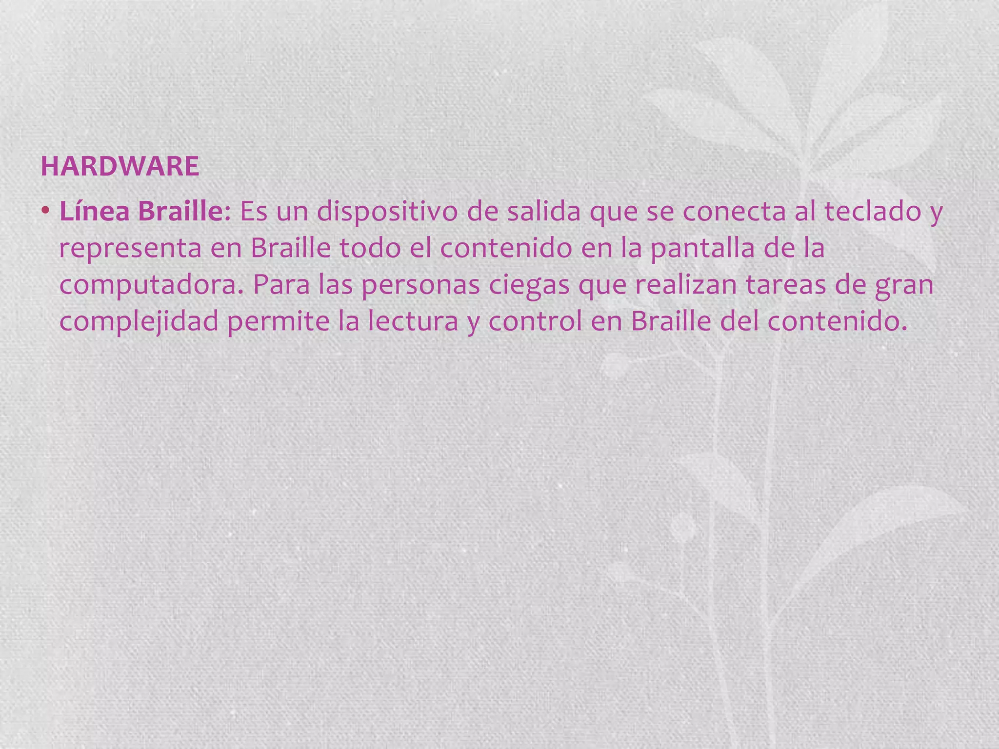 HARDWARE
• Línea Braille: Es un dispositivo de salida que se conecta al teclado y
representa en Braille todo el contenido en la pantalla de la
computadora. Para las personas ciegas que realizan tareas de gran
complejidad permite la lectura y control en Braille del contenido.

 