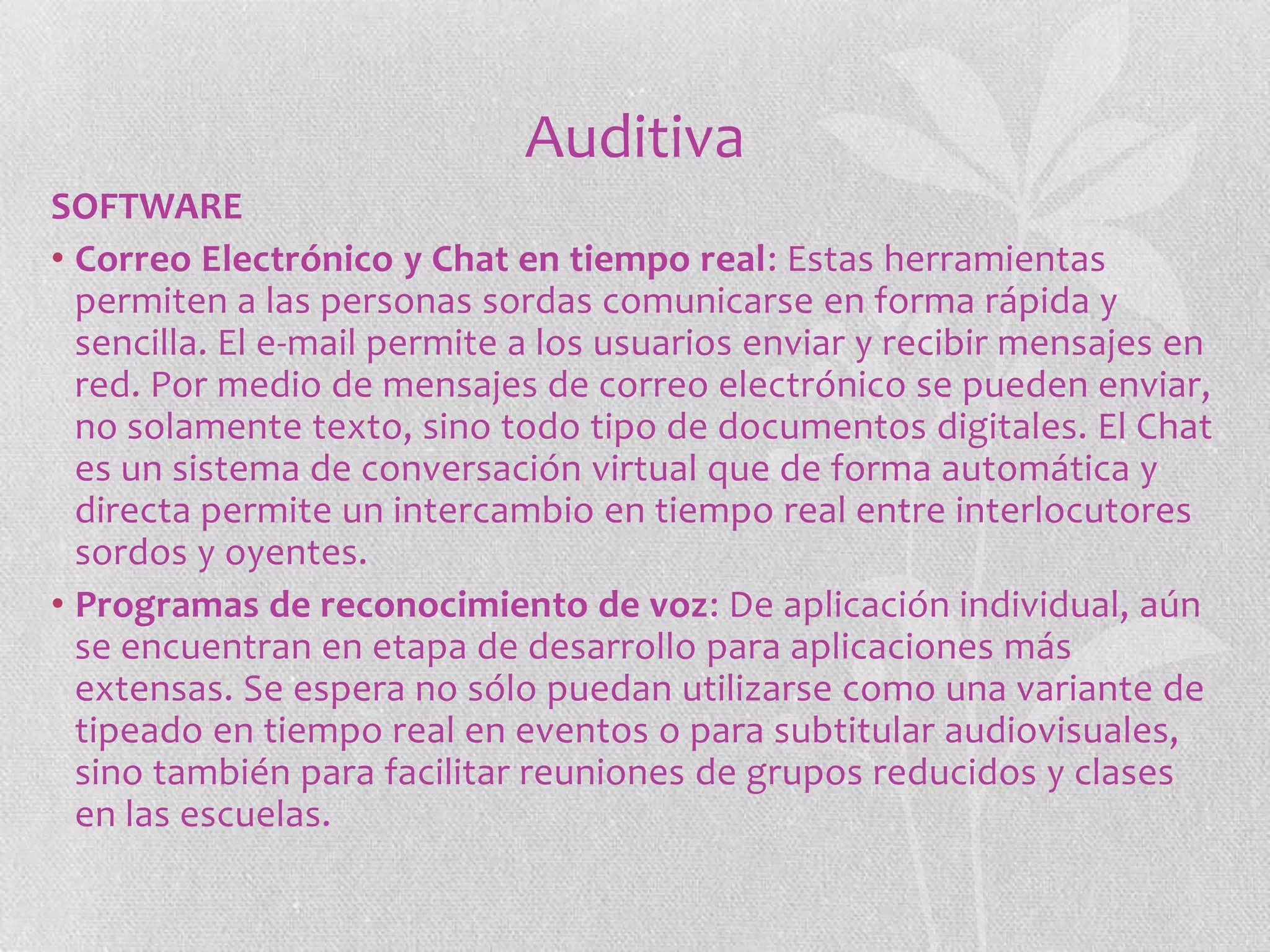 Auditiva
SOFTWARE
• Correo Electrónico y Chat en tiempo real: Estas herramientas
permiten a las personas sordas comunicarse en forma rápida y
sencilla. El e-mail permite a los usuarios enviar y recibir mensajes en
red. Por medio de mensajes de correo electrónico se pueden enviar,
no solamente texto, sino todo tipo de documentos digitales. El Chat
es un sistema de conversación virtual que de forma automática y
directa permite un intercambio en tiempo real entre interlocutores
sordos y oyentes.
• Programas de reconocimiento de voz: De aplicación individual, aún
se encuentran en etapa de desarrollo para aplicaciones más
extensas. Se espera no sólo puedan utilizarse como una variante de
tipeado en tiempo real en eventos o para subtitular audiovisuales,
sino también para facilitar reuniones de grupos reducidos y clases
en las escuelas.

 