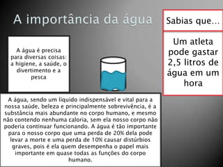 Sabias que…
A água é precisa
para diversas coisas:
a higiene, a saúde, o
divertimento e a
pesca

A água, sendo um líquido indispensável e vital para a
nossa saúde, beleza e principalmente sobrevivência, é a
substância mais abundante no corpo humano, e mesmo
não contendo nenhuma caloria, sem ela nosso corpo não
poderia continuar funcionando. A água é tão importante
para o nosso corpo que uma perda de 20% dela pode
levar a morte e uma perda de 10% causar distúrbios
graves, pois é ela quem desempenha o papel mais
importante em quase todas as funções do corpo
humano.

Um atleta
pode gastar
2,5 litros de
água em um
hora

 
