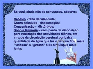 Se você ainda não se convenceu, observe:
Cabelos - falta de vitalidade;
Couro cabeludo - descamação;
Concentração - distúrbios;
Sono e Memória – com perda da disposição
para realização das actividades diárias, em
virtude da circulação cerebral por baixa
quantidade de água que faz o sangue ficar mais
"viscoso" e "grosso" e de circulação mais
lenta;

 