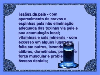 lesões da pele - com
aparecimento de cravos e
espinhas pela não eliminação
adequada das toxinas via pele e
sua acumulação local;
vitaminas e sais minerais - com
excesso em alguns lugares e
falta em outros, levando a
cãibras, dormências, perdas de
força muscular e problemas
ósseos dentais;

 