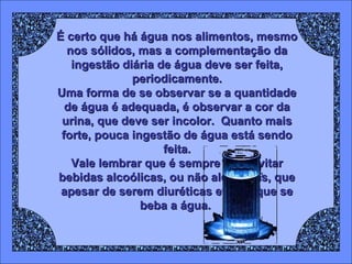É certo que há água nos alimentos, mesmo
nos sólidos, mas a complementação da
ingestão diária de água deve ser feita,
periodicamente.
Uma forma de se observar se a quantidade
de água é adequada, é observar a cor da
urina, que deve ser incolor. Quanto mais
forte, pouca ingestão de água está sendo
feita.
Vale lembrar que é sempre bom evitar
bebidas alcoólicas, ou não alcoólicas, que
apesar de serem diuréticas evitam que se
beba a água.

 