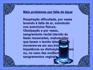 Mais problemas por falta de água:
Respiração dificultada, por vezes
levando à falta de ar, sobretudo
nos exercícios físicos;
Obstipação e por vezes,
sangramento rectal (devido ás
fezes ressecadas, endurecidas
que lesam o tecido intestinal ao
moverem-se em seu interior);
Impotência ou disfunções erécteis
ou, no caso das mulheres,
sangramentos vaginais.

 