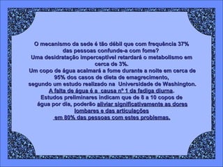 O mecanismo da sede é tão débil que com frequência 37%
das pessoas confunde-a com fome?
Uma desidratação imperceptível retardará o metabolismo em
cerca de 3%.
Um copo de água acalmará a fome durante a noite em cerca de
95% dos casos de dieta de emagrecimento,
segundo um estudo realizado na Universidade de Washington.
A falta de água é a causa nº 1 da fadiga diurna.
Estudos preliminares indicam que de 8 a 10 copos de
água por dia, poderão aliviar significativamente as dores
lombares e das articulações
em 80% das pessoas com estes problemas.

 