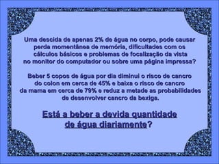 Uma descida de apenas 2% de água no corpo, pode causar
perda momentânea de memória, dificultades com os
cálculos básicos e problemas de focalização da vista
no monitor do computador ou sobre uma página impressa?
Beber 5 copos de água por dia diminui o risco de cancro
do colon em cerca de 45% e baixa o risco de cancro
da mama em cerca de 79% e reduz a metade as probabilidades
de desenvolver cancro da bexiga.

Está a beber a devida quantidade
de água diariamente?

 