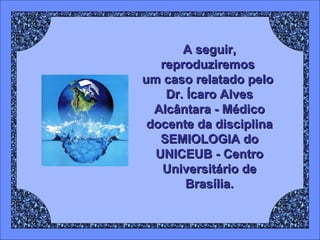 A seguir,
reproduziremos
um caso relatado pelo
Dr. Ícaro Alves
Alcântara - Médico
docente da disciplina
SEMIOLOGIA do
UNICEUB - Centro
Universitário de
Brasília.

 